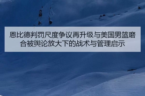 恩比德判罚尺度争议再升级与美国男篮磨合被舆论放大下的战术与管理启示