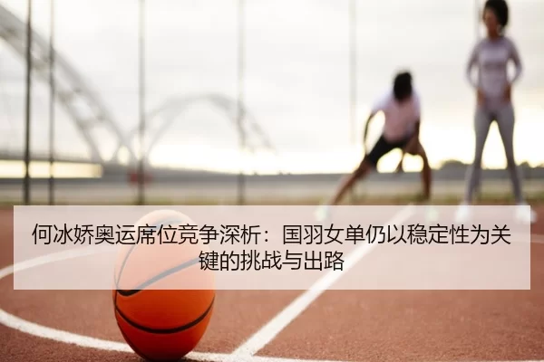 何冰娇奥运席位竞争深析：国羽女单仍以稳定性为关键的挑战与出路
