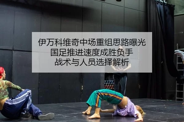 伊万科维奇中场重组思路曝光 国足推进速度成胜负手 战术与人员选择解析