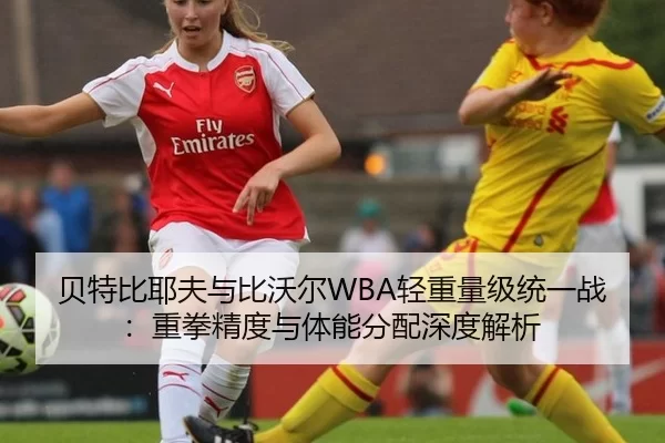 贝特比耶夫与比沃尔WBA轻重量级统一战：重拳精度与体能分配深度解析