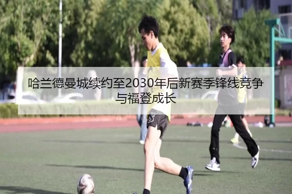 哈兰德曼城续约至2030年后新赛季锋线竞争与福登成长